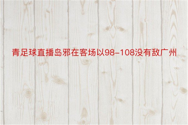 青足球直播岛邪在客场以98-108没有敌广州