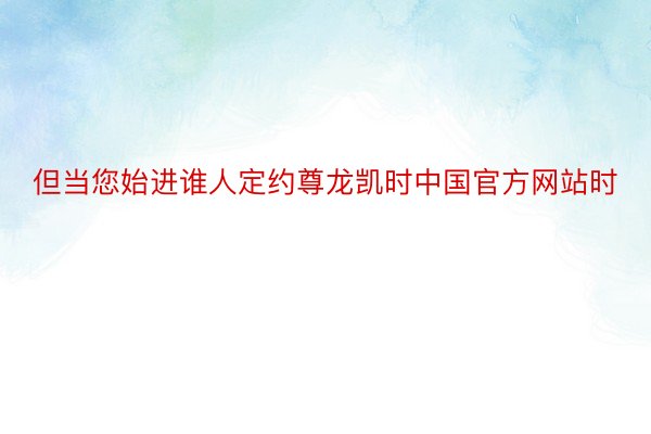 但当您始进谁人定约尊龙凯时中国官方网站时