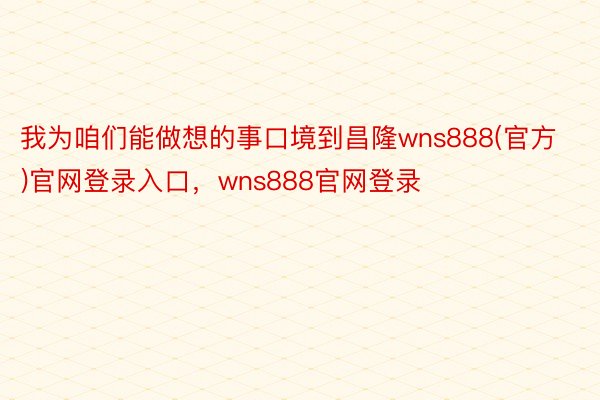 我为咱们能做想的事口境到昌隆wns888(官方)官网登录入口，wns888官网登录