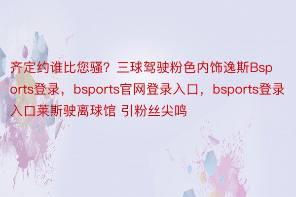 齐定约谁比您骚？三球驾驶粉色内饰逸斯Bsports登录，bsports官网登录入口，bsports登录入口莱斯驶离球馆 引粉丝尖鸣