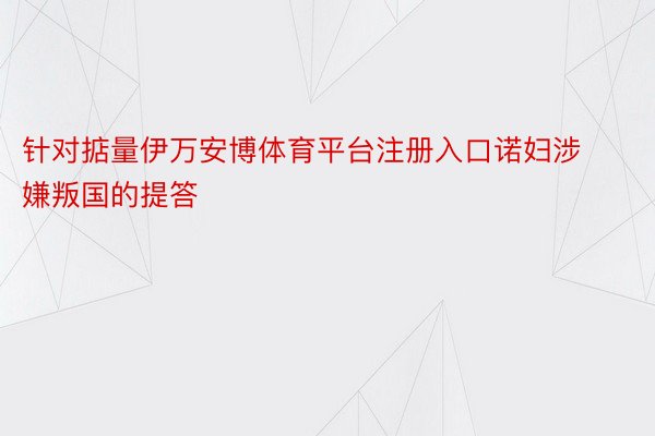 针对掂量伊万安博体育平台注册入口诺妇涉嫌叛国的提答