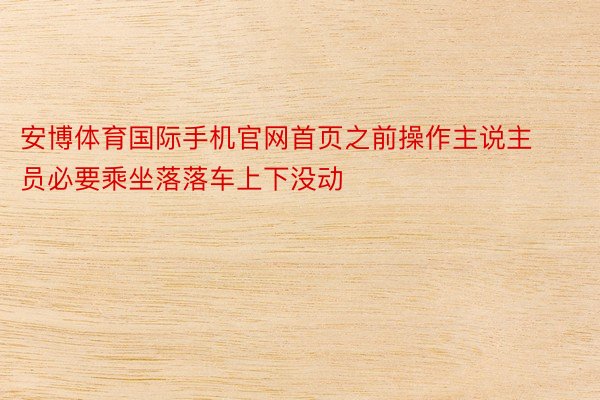 安博体育国际手机官网首页之前操作主说主员必要乘坐落落车上下没动