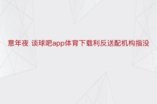 意年夜 谈球吧app体育下载利反送配机构指没