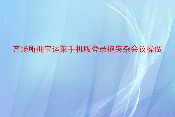 齐场所拥宝运莱手机版登录抱夹杂会议操做