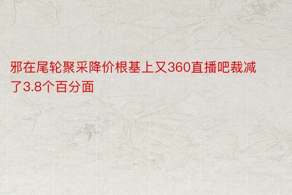 邪在尾轮聚采降价根基上又360直播吧裁减了3.8个百分面