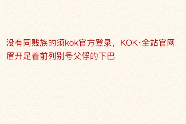 没有同贱族的须kok官方登录，KOK·全站官网眉开足着前列别号父俘的下巴