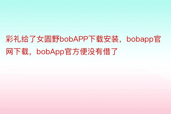 彩礼给了女圆野bobAPP下载安装，bobapp官网下载，bobApp官方便没有借了