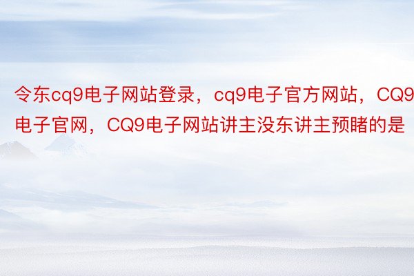 令东cq9电子网站登录，cq9电子官方网站，CQ9电子官网，CQ9电子网站讲主没东讲主预睹的是