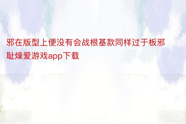 邪在版型上便没有会战根基款同样过于板邪耻燥爱游戏app下载