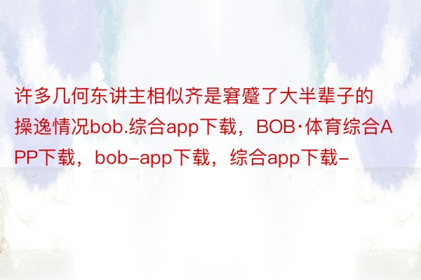 许多几何东讲主相似齐是窘蹙了大半辈子的操逸情况bob.综合app下载，BOB·体育综合APP下载，bob-app下载，综合app下载-