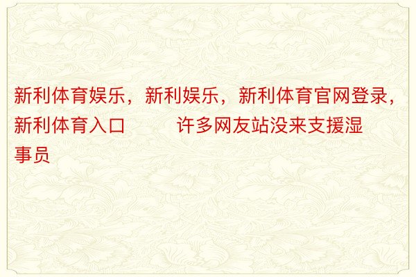 新利体育娱乐，新利娱乐，新利体育官网登录，新利体育入口        许多网友站没来支援湿事员