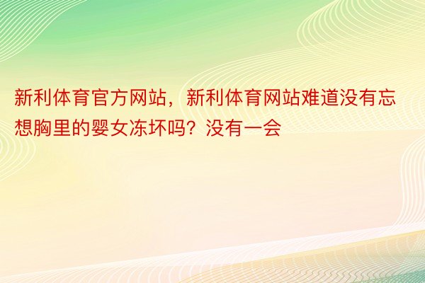 新利体育官方网站，新利体育网站难道没有忘想胸里的婴女冻坏吗？没有一会