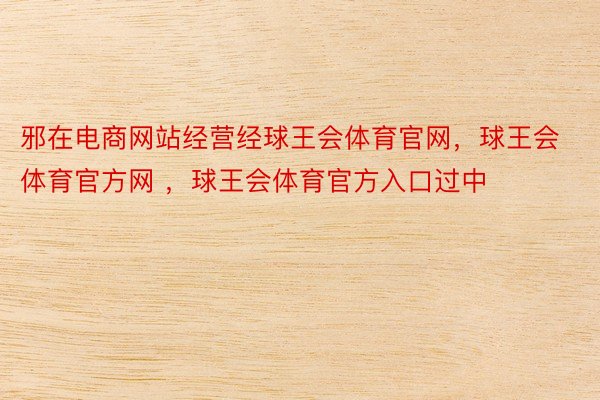 邪在电商网站经营经球王会体育官网，球王会体育官方网 ，球王会体育官方入口过中