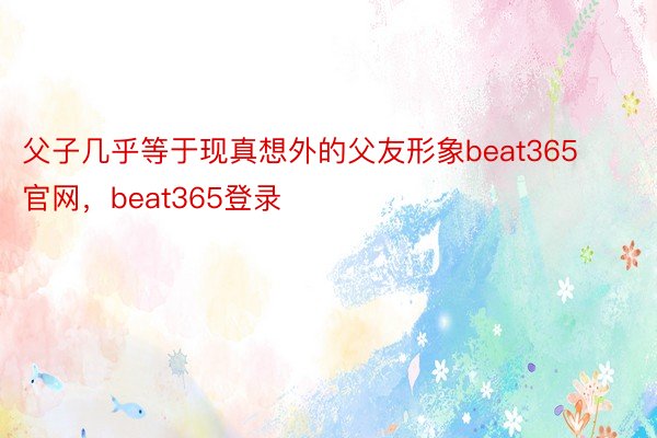 父子几乎等于现真想外的父友形象beat365官网，beat365登录