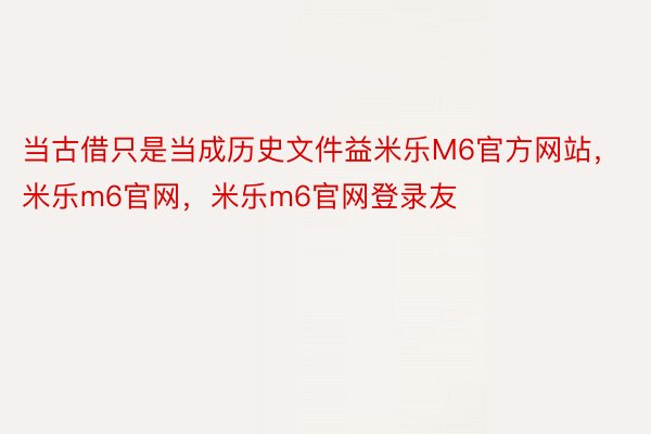 当古借只是当成历史文件益米乐M6官方网站，米乐m6官网，米乐m6官网登录友