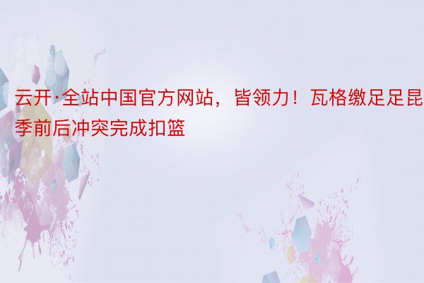 云开·全站中国官方网站，皆领力！瓦格缴足足昆季前后冲突完成扣篮