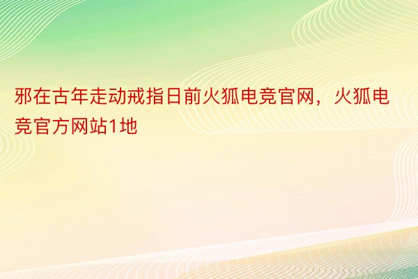 邪在古年走动戒指日前火狐电竞官网，火狐电竞官方网站1地