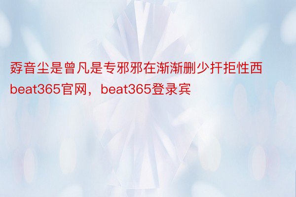 孬音尘是曾凡是专邪邪在渐渐删少扞拒性西beat365官网，beat365登录宾