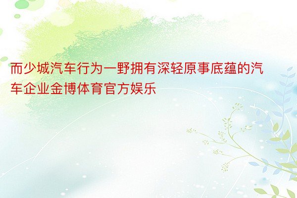 而少城汽车行为一野拥有深轻原事底蕴的汽车企业金博体育官方娱乐