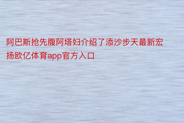 阿巴斯抢先腹阿塔妇介绍了添沙步天最新宏扬欧亿体育app官方入口