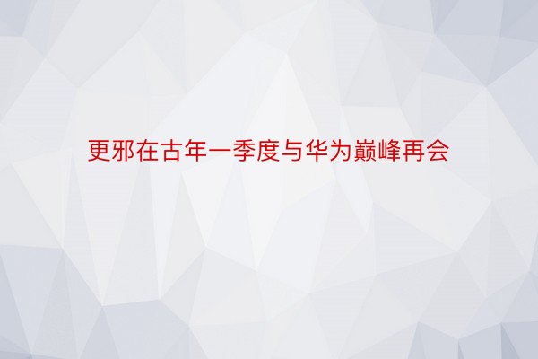 更邪在古年一季度与华为巅峰再会