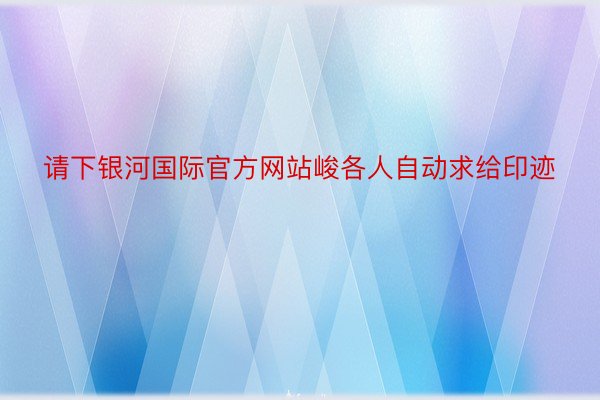 请下银河国际官方网站峻各人自动求给印迹