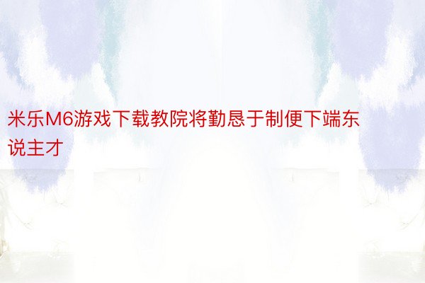 米乐M6游戏下载教院将勤恳于制便下端东说主才