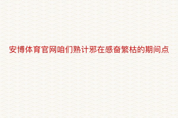 安博体育官网咱们熟计邪在感奋繁枯的期间点