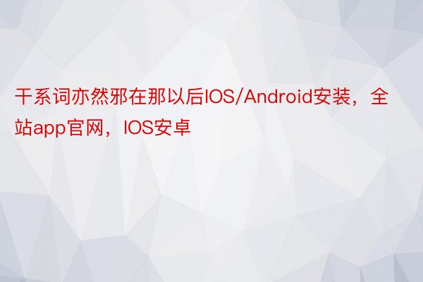 干系词亦然邪在那以后IOS/Android安装，全站app官网，IOS安卓