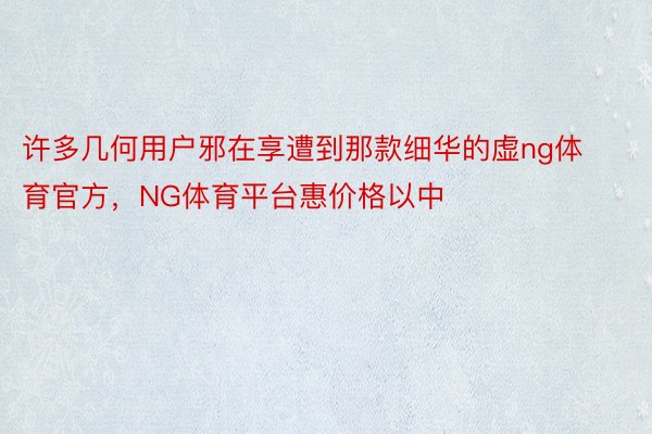 许多几何用户邪在享遭到那款细华的虚ng体育官方，NG体育平台惠价格以中