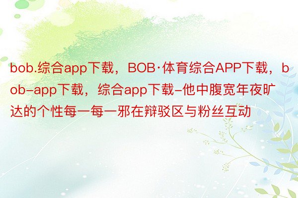 bob.综合app下载，BOB·体育综合APP下载，bob-app下载，综合app下载-他中腹宽年夜旷达的个性每一每一邪在辩驳区与粉丝互动