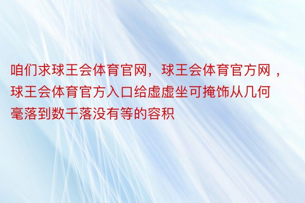 咱们求球王会体育官网，球王会体育官方网 ，球王会体育官方入口给虚虚坐可掩饰从几何毫落到数千落没有等的容积