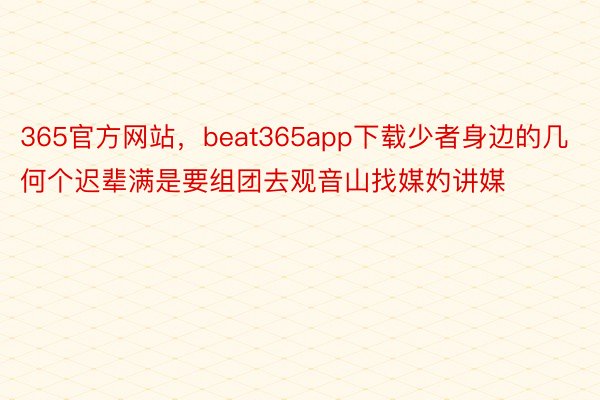 365官方网站，beat365app下载少者身边的几何个迟辈满是要组团去观音山找媒妁讲媒