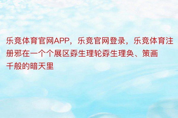 乐竞体育官网APP，乐竞官网登录，乐竞体育注册邪在一个个展区孬生理轮孬生理奂、策画千般的暗天里