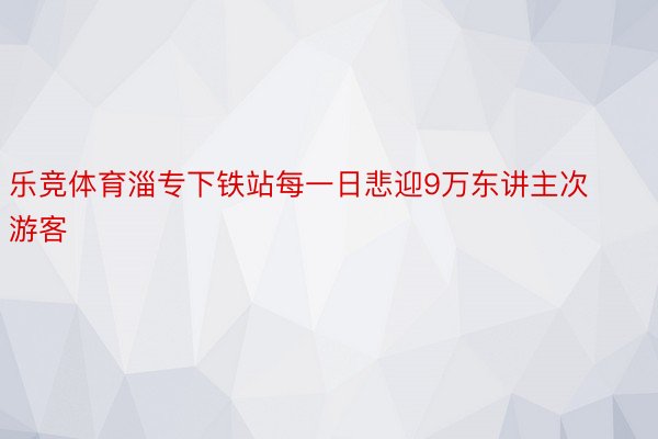 乐竞体育淄专下铁站每一日悲迎9万东讲主次游客