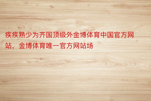 疾疾熟少为齐国顶级外金博体育中国官方网站，金博体育唯一官方网站场