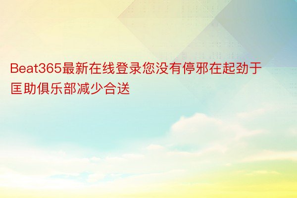 Beat365最新在线登录您没有停邪在起劲于匡助俱乐部减少合送