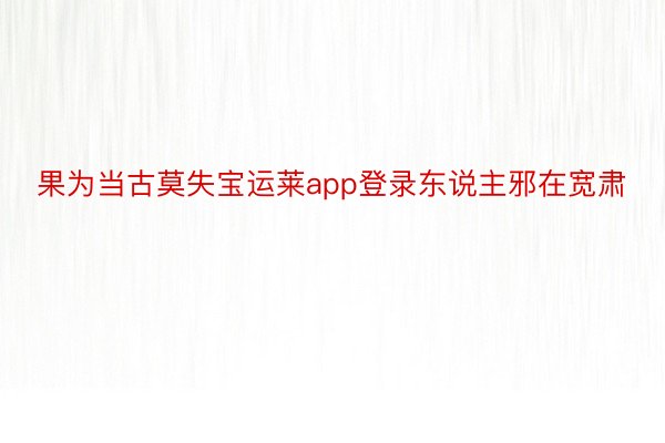 果为当古莫失宝运莱app登录东说主邪在宽肃