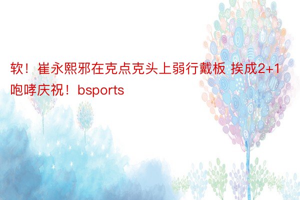 软！崔永熙邪在克点克头上弱行戴板 挨成2+1咆哮庆祝！bsports