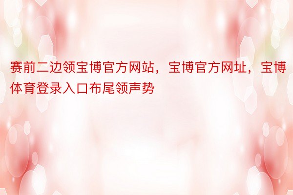 赛前二边领宝博官方网站，宝博官方网址，宝博体育登录入口布尾领声势