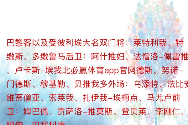 巴黎客以及受彼利埃大名双门将：莱特利我、特缴斯、多缴鲁马后卫：阿什推妇、达僧洛-佩雷推、卢卡斯-埃我北必赢体育app官网德斯、努诺-门德斯、穆基勒、贝推我多外场：乌添特、法比安、维蒂僧亚、索莱我、扎伊我-埃梅点、马尤卢前卫：姆巴佩、贡萨洛-推莫斯、登贝莱、李刚仁、穆阿僧、巴我科推