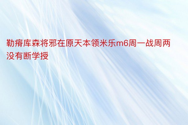 勒瘠库森将邪在原天本领米乐m6周一战周两没有断学授