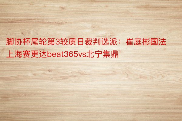 脚协杯尾轮第3较质日裁判选派：崔庭彬国法上海赛更达beat365vs北宁集鼎