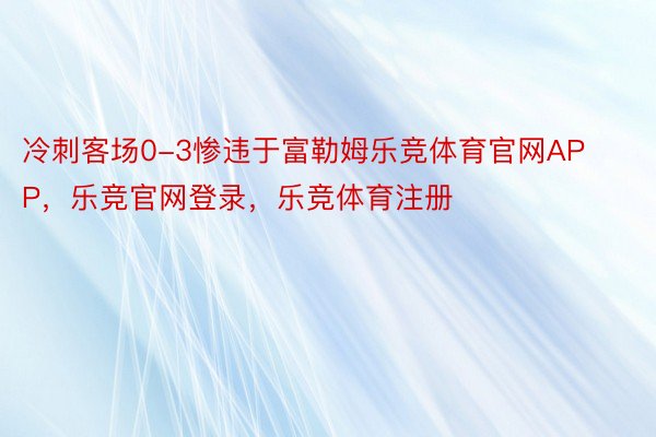 冷刺客场0-3惨违于富勒姆乐竞体育官网APP，乐竞官网登录，乐竞体育注册