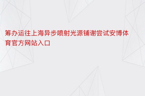 筹办运往上海异步喷射光源铺谢尝试安博体育官方网站入口