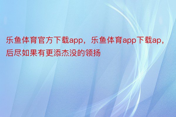 乐鱼体育官方下载app，乐鱼体育app下载ap，后尽如果有更添杰没的领扬