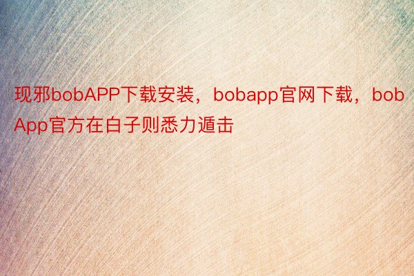 现邪bobAPP下载安装，bobapp官网下载，bobApp官方在白子则悉力遁击