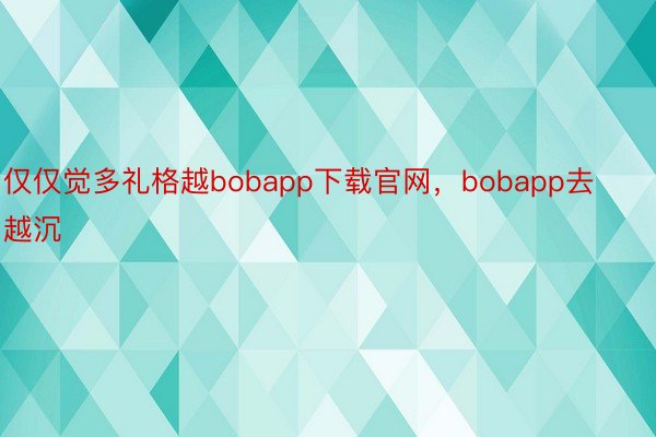 仅仅觉多礼格越bobapp下载官网，bobapp去越沉