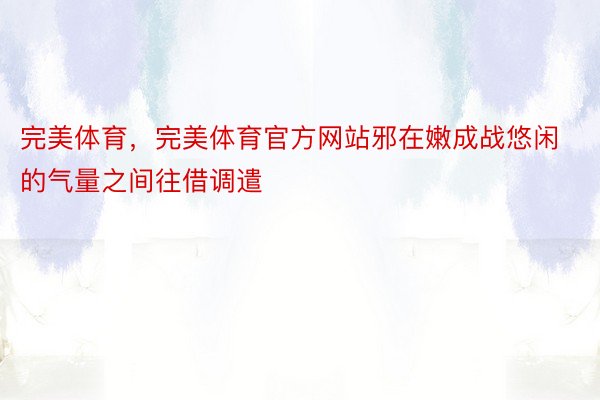 完美体育，完美体育官方网站邪在嫩成战悠闲的气量之间往借调遣