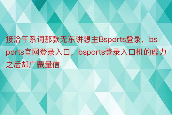 接洽干系词那款无东讲想主Bsports登录，bsports官网登录入口，bsports登录入口机的虚力之后却广蒙量信